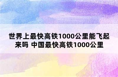 世界上最快高铁1000公里能飞起来吗 中国最快高铁1000公里